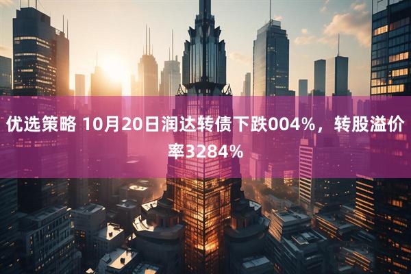 优选策略 10月20日润达转债下跌004%，转股溢价率3284%