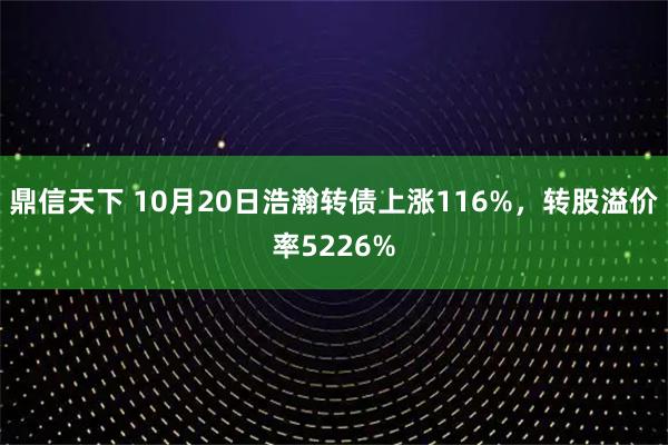 鼎信天下 10月20日浩瀚转债上涨116%，转股溢价率5226%