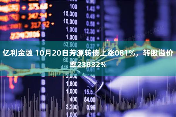 亿利金融 10月20日芳源转债上涨081%，转股溢价率23832%