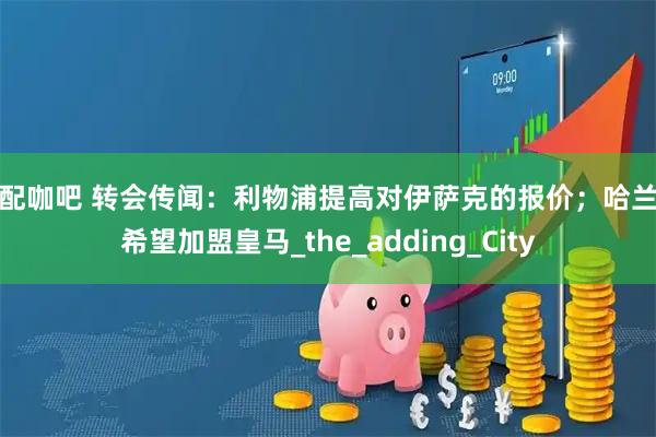 股配咖吧 转会传闻：利物浦提高对伊萨克的报价；哈兰德希望加盟皇马_the_adding_City