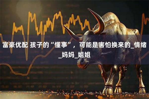 富豪优配 孩子的“懂事”，可能是害怕换来的_情绪_妈妈_姐姐