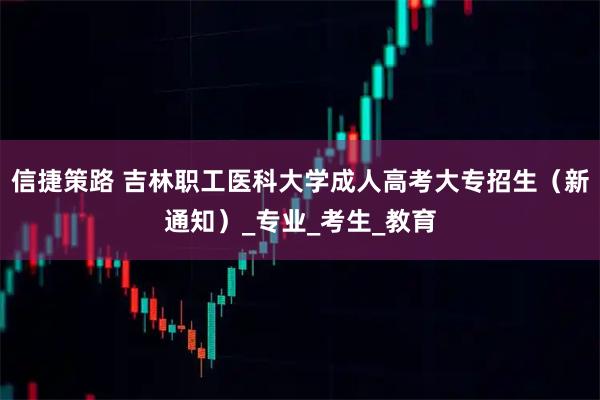 信捷策路 吉林职工医科大学成人高考大专招生（新通知）_专业_考生_教育