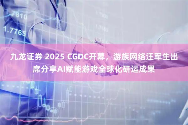九龙证券 2025 CGDC开幕，游族网络汪军生出席分享AI赋能游戏全球化研运成果