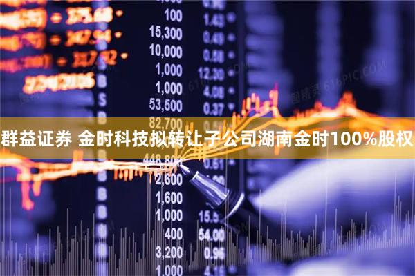 群益证券 金时科技拟转让子公司湖南金时100%股权