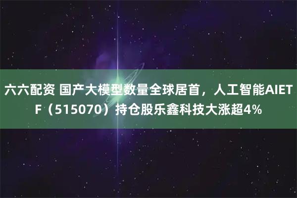 六六配资 国产大模型数量全球居首，人工智能AIETF（515070）持仓股乐鑫科技大涨超4%