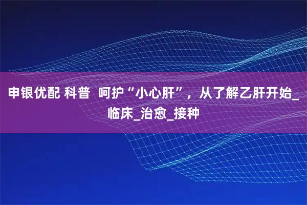 申银优配 科普  呵护“小心肝”，从了解乙肝开始_临床_治愈_接种