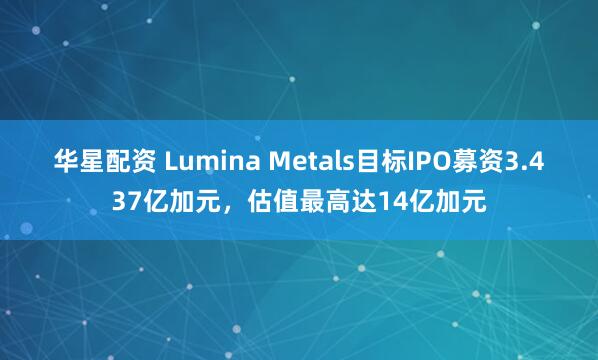 华星配资 Lumina Metals目标IPO募资3.437亿加元，估值最高达14亿加元