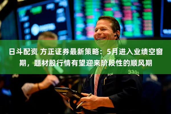 日斗配资 方正证券最新策略：5月进入业绩空窗期，题材股行情有望迎来阶段性的顺风期