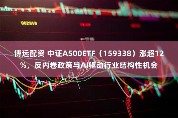 博远配资 中证A500ETF（159338）涨超12%，反内卷政策与AI驱动行业结构性机会