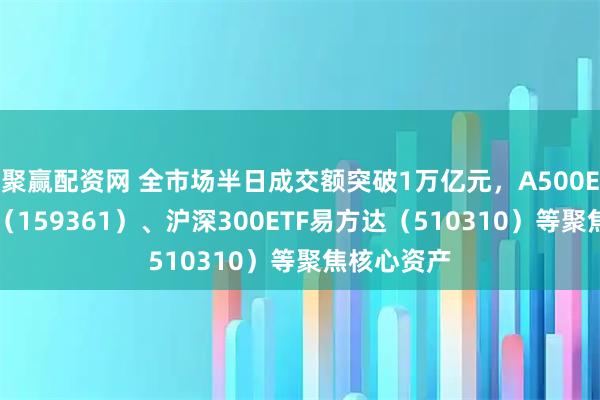 聚赢配资网 全市场半日成交额突破1万亿元，A500ETF易方达（159361）、沪深300ETF易方达（510310）等聚焦核心资产