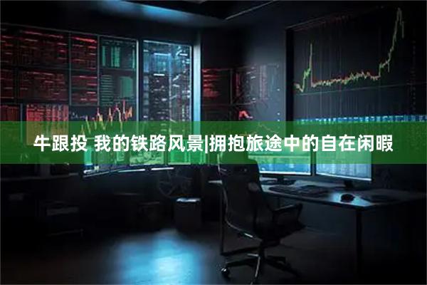 牛跟投 我的铁路风景|拥抱旅途中的自在闲暇