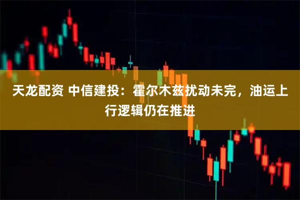 天龙配资 中信建投：霍尔木兹扰动未完，油运上行逻辑仍在推进
