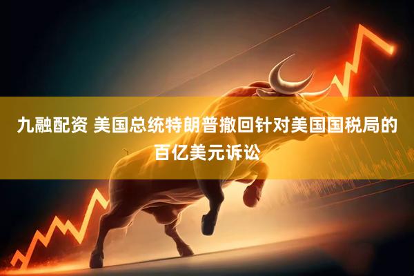 九融配资 美国总统特朗普撤回针对美国国税局的百亿美元诉讼