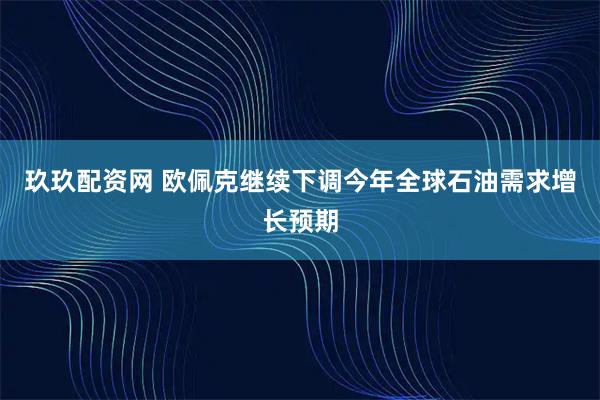 玖玖配资网 欧佩克继续下调今年全球石油需求增长预期