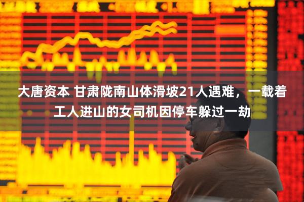 大唐资本 甘肃陇南山体滑坡21人遇难,一载着工人进山的女司机因停车躲过一劫
