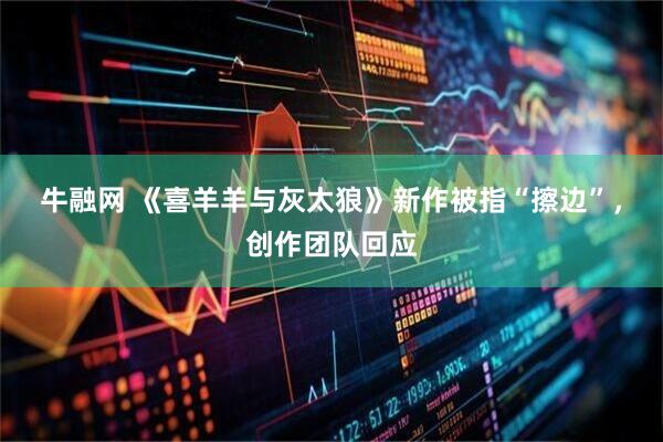 牛融网 《喜羊羊与灰太狼》新作被指“擦边”，创作团队回应