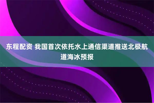 东程配资 我国首次依托水上通信渠道推送北极航道海冰预报